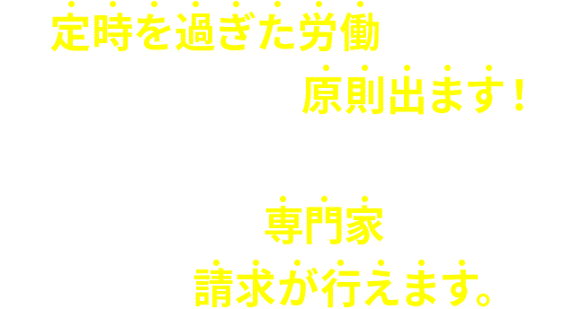 定時を過ぎた労働を行えば、その分の残業代は原則出ます！しかも…残業代請求に強い専門家に依頼すれば残業代の請求が行えます。